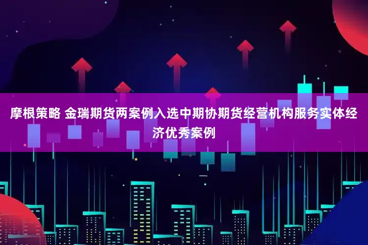 摩根策略 金瑞期货两案例入选中期协期货经营机构服务实体经济优秀案例