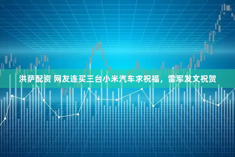 洪萨配资 网友连买三台小米汽车求祝福，雷军发文祝贺
