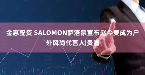 金惠配资 SALOMON萨洛蒙宣布赵今麦成为户外风尚代言人|贵圈