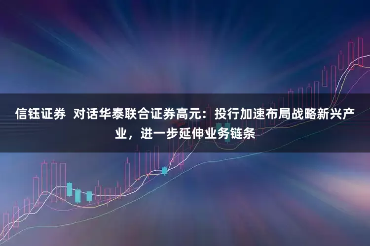 信钰证券  对话华泰联合证券高元：投行加速布局战略新兴产业，进一步延伸业务链条