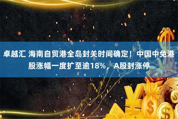 卓越汇 海南自贸港全岛封关时间确定！中国中免港股涨幅一度扩至逾18%，A股封涨停