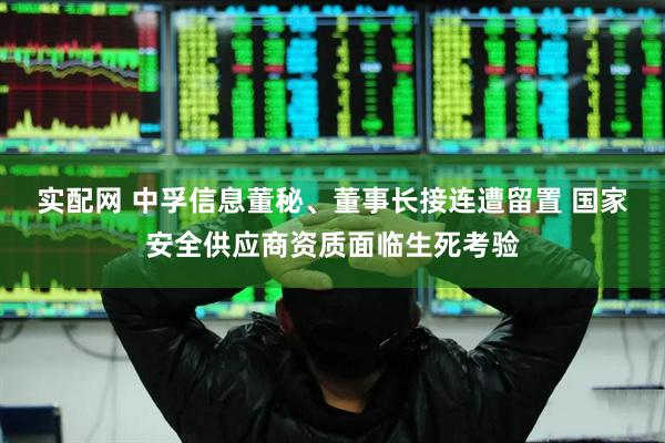 实配网 中孚信息董秘、董事长接连遭留置 国家安全供应商资质面临生死考验