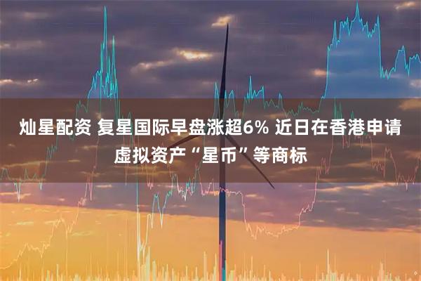 灿星配资 复星国际早盘涨超6% 近日在香港申请虚拟资产“星币”等商标