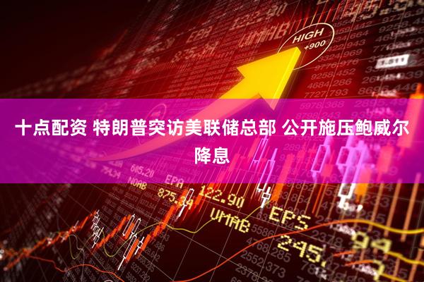 十点配资 特朗普突访美联储总部 公开施压鲍威尔降息