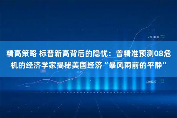 精高策略 标普新高背后的隐忧：曾精准预测08危机的经济学家揭秘美国经济“暴风雨前的平静”