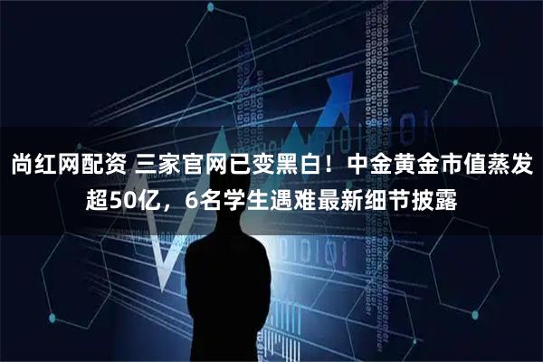 尚红网配资 三家官网已变黑白！中金黄金市值蒸发超50亿，6名学生遇难最新细节披露