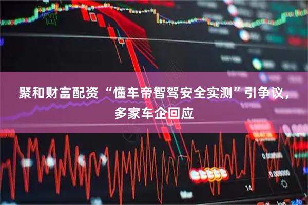 聚和财富配资 “懂车帝智驾安全实测”引争议，多家车企回应