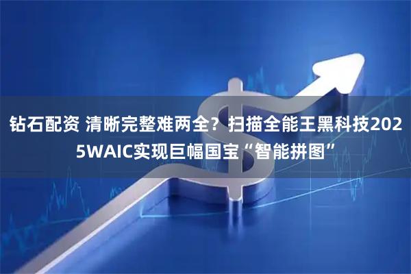 钻石配资 清晰完整难两全？扫描全能王黑科技2025WAIC实现巨幅国宝“智能拼图”