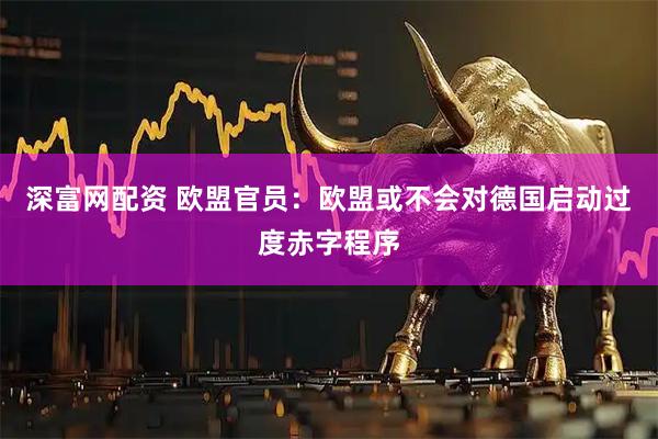深富网配资 欧盟官员：欧盟或不会对德国启动过度赤字程序