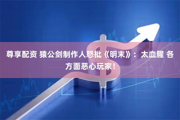 尊享配资 猿公剑制作人怒批《明末》：太血腥 各方面恶心玩家！