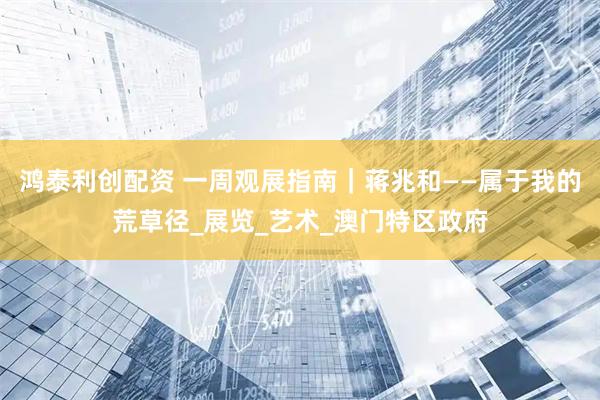 鸿泰利创配资 一周观展指南｜蒋兆和——属于我的荒草径_展览_艺术_澳门特区政府