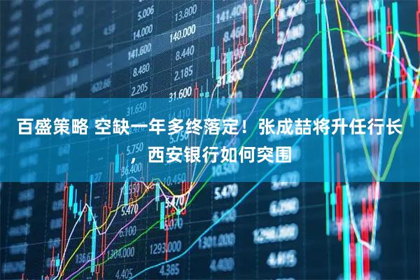 百盛策略 空缺一年多终落定！张成喆将升任行长，西安银行如何突围