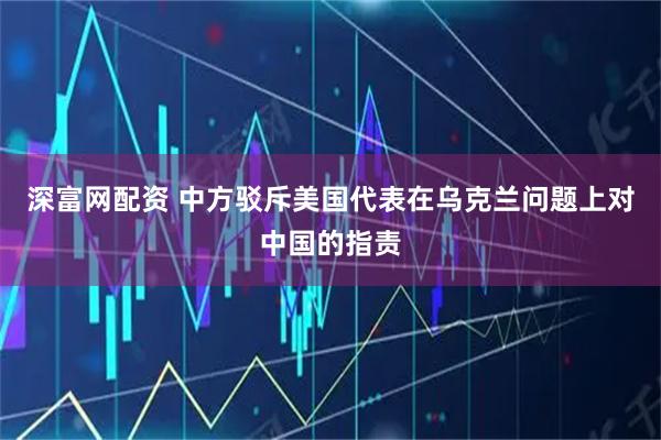 深富网配资 中方驳斥美国代表在乌克兰问题上对中国的指责