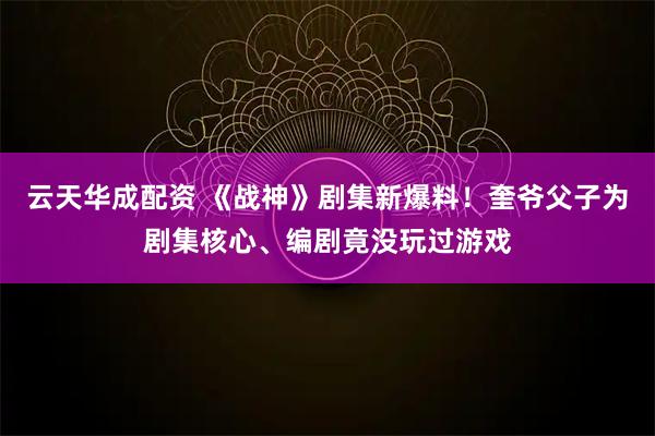 云天华成配资 《战神》剧集新爆料！奎爷父子为剧集核心、编剧竟没玩过游戏