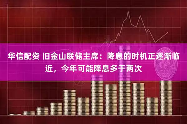 华信配资 旧金山联储主席：降息的时机正逐渐临近，今年可能降息多于两次