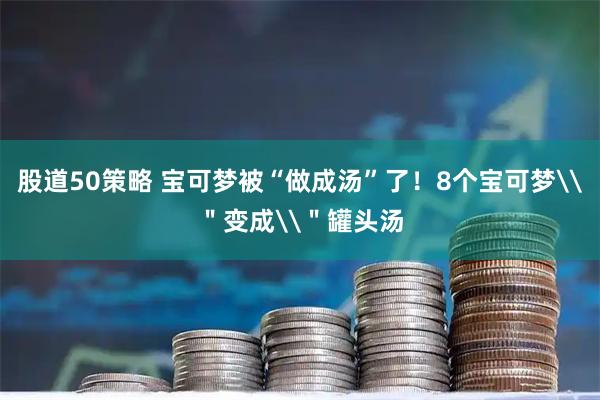 股道50策略 宝可梦被“做成汤”了！8个宝可梦\＂变成\＂罐头汤