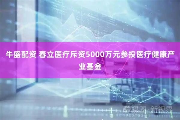 牛盛配资 春立医疗斥资5000万元参投医疗健康产业基金