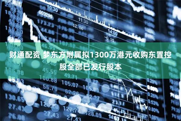 财通配资 梦东方附属拟1300万港元收购东置控股全部已发行股本