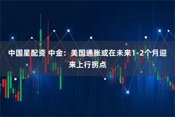 中国星配资 中金：美国通胀或在未来1-2个月迎来上行拐点