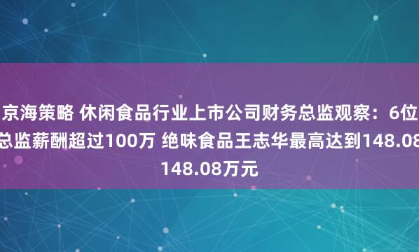 京海策略 休闲食品行业上市公司财务总监观察：6位财务总监薪酬超过100万 绝味食品王志华最高达到148.08万元