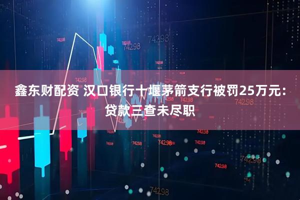 鑫东财配资 汉口银行十堰茅箭支行被罚25万元：贷款三查未尽职