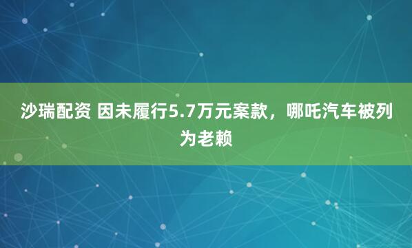 沙瑞配资 因未履行5.7万元案款，哪吒汽车被列为老赖