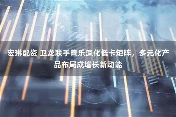 宏琳配资 卫龙联手管乐深化低卡矩阵，多元化产品布局成增长新动能