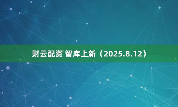 财云配资 智库上新（2025.8.12）