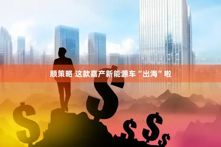 顺策略 这款嘉产新能源车“出海”啦