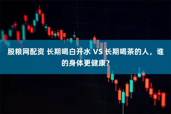 股粮网配资 长期喝白开水 VS 长期喝茶的人，谁的身体更健康？