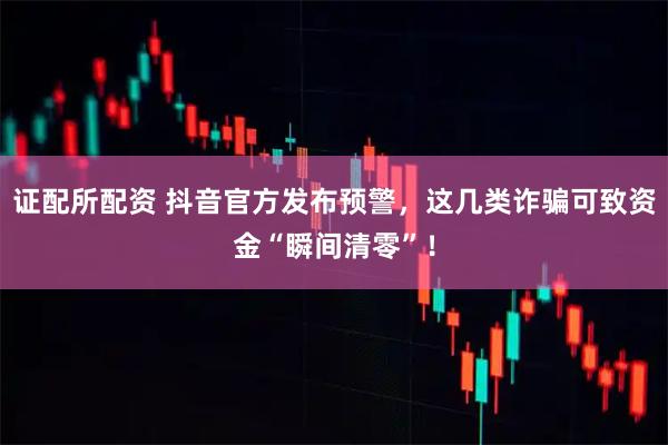 证配所配资 抖音官方发布预警，这几类诈骗可致资金“瞬间清零”！