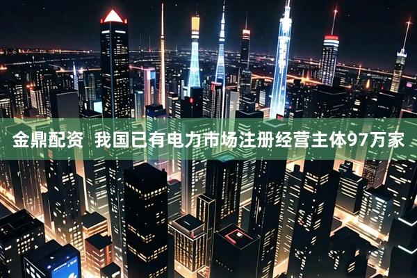金鼎配资  我国已有电力市场注册经营主体97万家