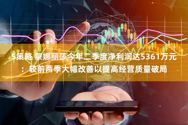 5策略 蒙娜丽莎今年二季度净利润达5361万元：较前两季大幅改善以提高经营质量破局