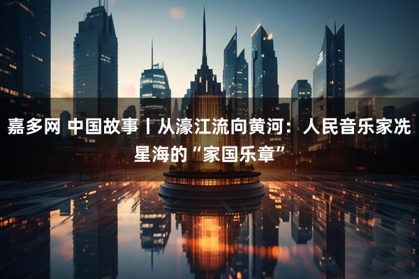 嘉多网 中国故事丨从濠江流向黄河：人民音乐家冼星海的“家国乐章”