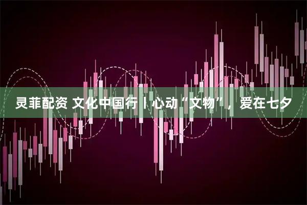 灵菲配资 文化中国行丨心动“文物”，爱在七夕