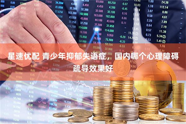 星速优配 青少年抑郁失语症，国内哪个心理障碍疏导效果好