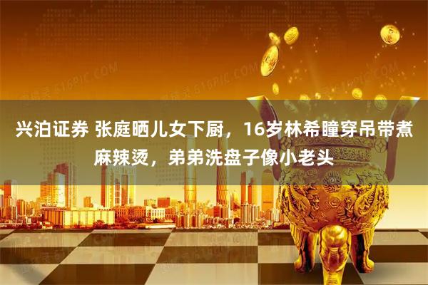 兴泊证券 张庭晒儿女下厨，16岁林希瞳穿吊带煮麻辣烫，弟弟洗盘子像小老头