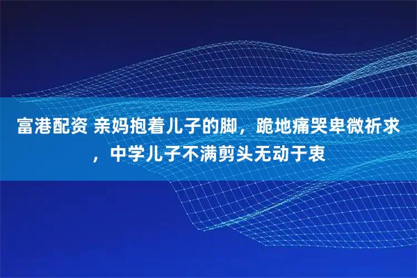 富港配资 亲妈抱着儿子的脚，跪地痛哭卑微祈求，中学儿子不满剪头无动于衷