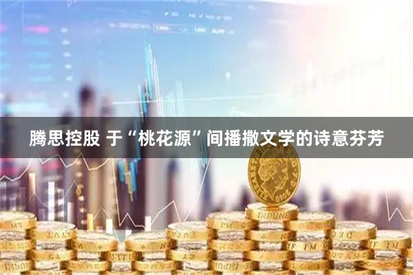 腾思控股 于“桃花源”间播撒文学的诗意芬芳