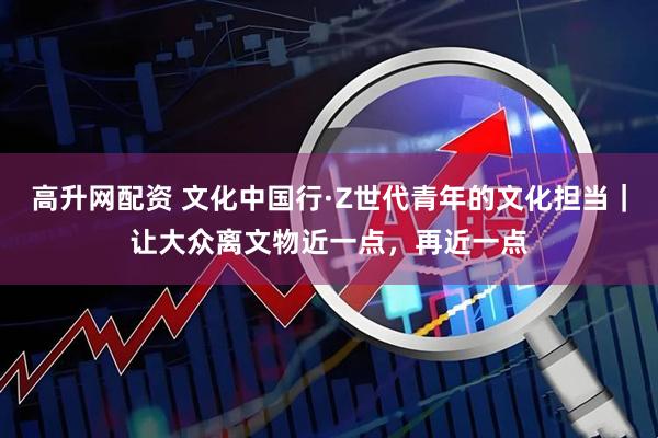 高升网配资 文化中国行·Z世代青年的文化担当｜让大众离文物近一点，再近一点