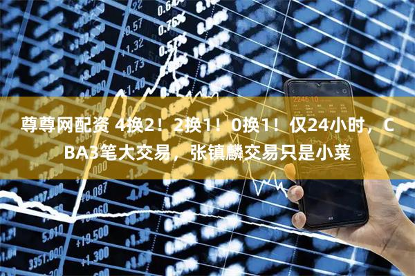 尊尊网配资 4换2！2换1！0换1！仅24小时，CBA3笔大交易，张镇麟交易只是小菜