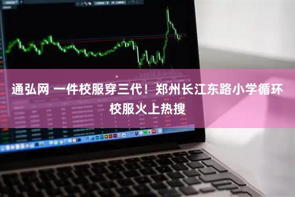 通弘网 一件校服穿三代！郑州长江东路小学循环校服火上热搜