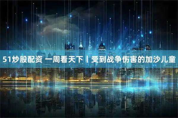 51炒股配资 一周看天下丨受到战争伤害的加沙儿童