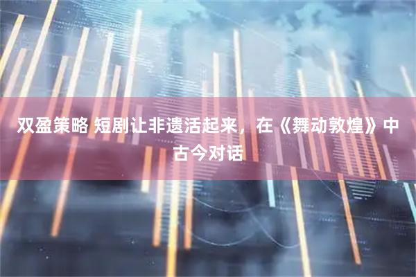 双盈策略 短剧让非遗活起来，在《舞动敦煌》中古今对话