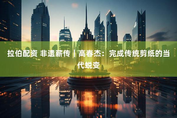 拉伯配资 非遗薪传｜高春杰：完成传统剪纸的当代蜕变