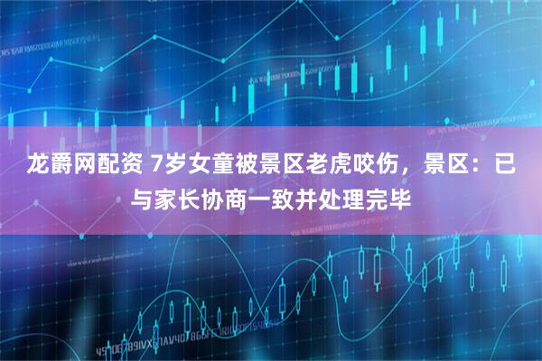 龙爵网配资 7岁女童被景区老虎咬伤，景区：已与家长协商一致并处理完毕