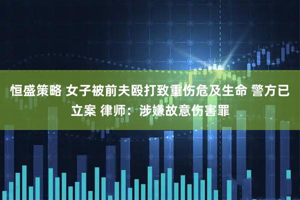 恒盛策略 女子被前夫殴打致重伤危及生命 警方已立案 律师：涉嫌故意伤害罪