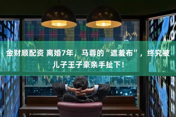 金财顺配资 离婚7年，马蓉的“遮羞布”，终究被儿子王子豪亲手扯下！
