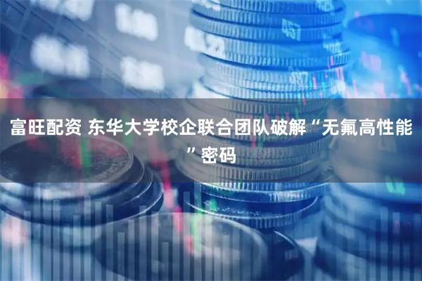 富旺配资 东华大学校企联合团队破解“无氟高性能”密码
