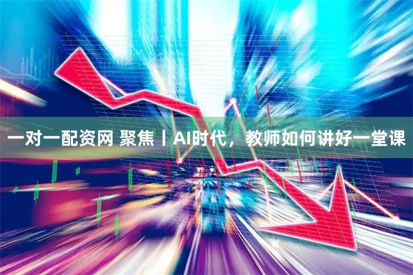 一对一配资网 聚焦丨AI时代，教师如何讲好一堂课